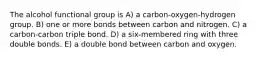 The alcohol functional group is A) a carbon-oxygen-hydrogen group. B) one or more bonds between carbon and nitrogen. C) a carbon-carbon triple bond. D) a six-membered ring with three double bonds. E) a double bond between carbon and oxygen.