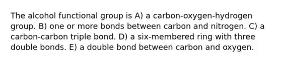 The alcohol functional group is A) a carbon-oxygen-hydrogen group. B) one or more bonds between carbon and nitrogen. C) a carbon-carbon triple bond. D) a six-membered ring with three double bonds. E) a double bond between carbon and oxygen.