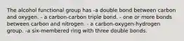 The alcohol functional group has -a double bond between carbon and oxygen. - a carbon-carbon triple bond. - one or more bonds between carbon and nitrogen. - a carbon-oxygen-hydrogen group. -a six-membered ring with three double bonds.