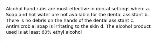 Alcohol hand rubs are most effective in dental settings when: a. Soap and hot water are not available for the dental assistant b. There is no debris on the hands of the dental assistant c. Antimicrobial soap is irritating to the skin d. The alcohol product used is at least 60% ethyl alcohol