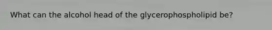 What can the alcohol head of the glycerophospholipid be?