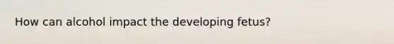 How can alcohol impact the developing fetus?