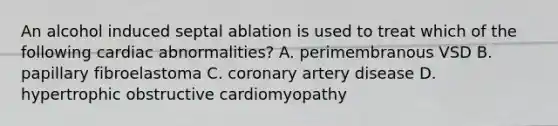 An alcohol induced septal ablation is used to treat which of the following cardiac abnormalities? A. perimembranous VSD B. papillary fibroelastoma C. coronary artery disease D. hypertrophic obstructive cardiomyopathy