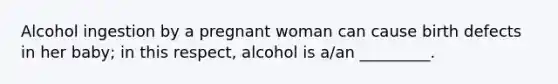 Alcohol ingestion by a pregnant woman can cause birth defects in her baby; in this respect, alcohol is a/an _________.