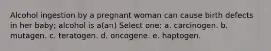 Alcohol ingestion by a pregnant woman can cause birth defects in her baby; alcohol is a(an) Select one: a. carcinogen. b. mutagen. c. teratogen. d. oncogene. e. haptogen.