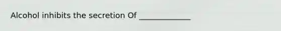 Alcohol inhibits the secretion Of _____________