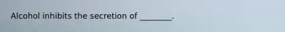 Alcohol inhibits the secretion of ________.