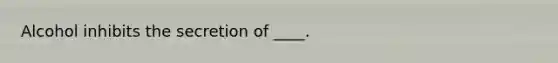 Alcohol inhibits the secretion of ____.