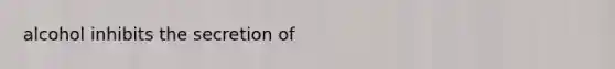 alcohol inhibits the secretion of