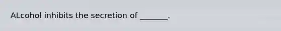 ALcohol inhibits the secretion of _______.