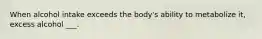 When alcohol intake exceeds the body's ability to metabolize it, excess alcohol ___.