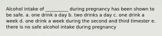 Alcohol intake of __________ during pregnancy has been shown to be safe. a. one drink a day b. two drinks a day c. one drink a week d. one drink a week during the second and third timester e. there is no safe alcohol intake during pregnancy