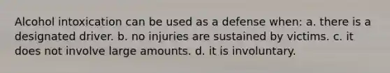 Alcohol intoxication can be used as a defense when: a. there is a designated driver. b. no injuries are sustained by victims. c. it does not involve large amounts. d. it is involuntary.