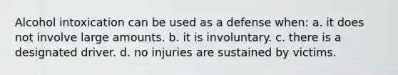 Alcohol intoxication can be used as a defense when: a. it does not involve large amounts. b. it is involuntary. c. there is a designated driver. d. no injuries are sustained by victims.