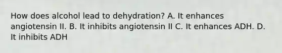 How does alcohol lead to dehydration? A. It enhances angiotensin II. B. It inhibits angiotensin II C. It enhances ADH. D. It inhibits ADH