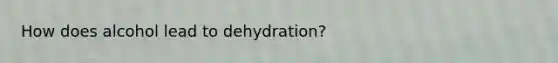 How does alcohol lead to dehydration?