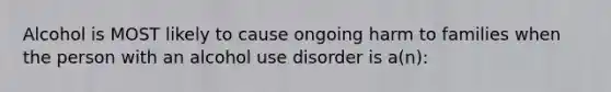 Alcohol is MOST likely to cause ongoing harm to families when the person with an alcohol use disorder is a(n):