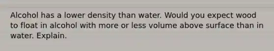 Alcohol has a lower density than water. Would you expect wood to float in alcohol with more or less volume above surface than in water. Explain.