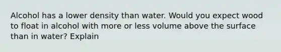 Alcohol has a lower density than water. Would you expect wood to float in alcohol with more or less volume above the surface than in water? Explain