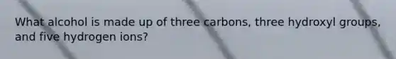 What alcohol is made up of three carbons, three hydroxyl groups, and five hydrogen ions?