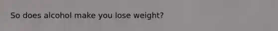 So does alcohol make you lose weight?