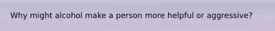 Why might alcohol make a person more helpful or aggressive?