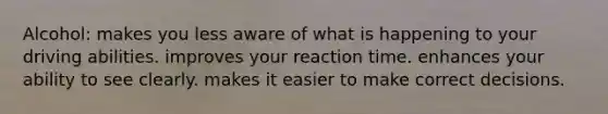 Alcohol: makes you less aware of what is happening to your driving abilities. improves your reaction time. enhances your ability to see clearly. makes it easier to make correct decisions.