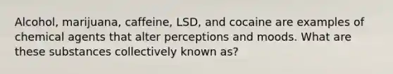 Alcohol, marijuana, caffeine, LSD, and cocaine are examples of chemical agents that alter perceptions and moods. What are these substances collectively known as?