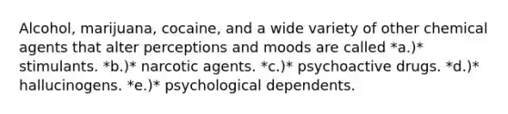 Alcohol, marijuana, cocaine, and a wide variety of other chemical agents that alter perceptions and moods are called *a.)* stimulants. *b.)* narcotic agents. *c.)* psychoactive drugs. *d.)* hallucinogens. *e.)* psychological dependents.