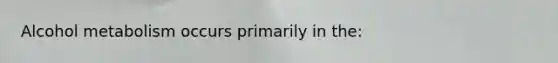 Alcohol metabolism occurs primarily in the: