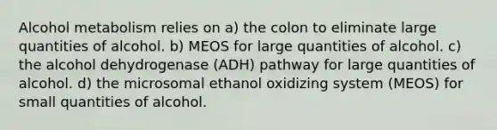 Alcohol metabolism relies on a) the colon to eliminate large quantities of alcohol. b) MEOS for large quantities of alcohol. c) the alcohol dehydrogenase (ADH) pathway for large quantities of alcohol. d) the microsomal ethanol oxidizing system (MEOS) for small quantities of alcohol.