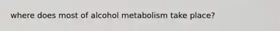 where does most of alcohol metabolism take place?