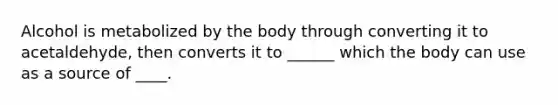 Alcohol is metabolized by the body through converting it to acetaldehyde, then converts it to ______ which the body can use as a source of ____.