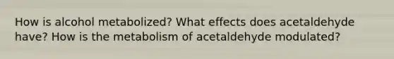 How is alcohol metabolized? What effects does acetaldehyde have? How is the metabolism of acetaldehyde modulated?