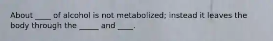 About ____ of alcohol is not metabolized; instead it leaves the body through the _____ and ____.