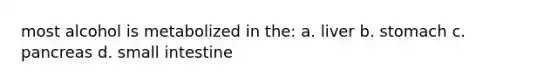 most alcohol is metabolized in the: a. liver b. stomach c. pancreas d. small intestine