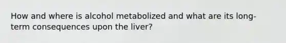 How and where is alcohol metabolized and what are its long-term consequences upon the liver?