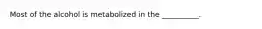 Most of the alcohol is metabolized in the __________.