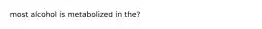 most alcohol is metabolized in the?