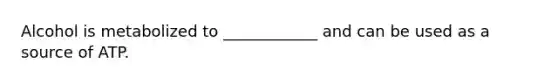 Alcohol is metabolized to ____________ and can be used as a source of ATP.