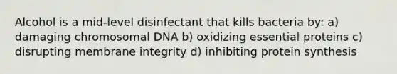 Alcohol is a mid-level disinfectant that kills bacteria by: a) damaging chromosomal DNA b) oxidizing essential proteins c) disrupting membrane integrity d) inhibiting protein synthesis