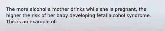 The more alcohol a mother drinks while she is pregnant, the higher the risk of her baby developing fetal alcohol syndrome. This is an example of: