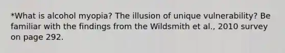 *What is alcohol myopia? The illusion of unique vulnerability? Be familiar with the findings from the Wildsmith et al., 2010 survey on page 292.