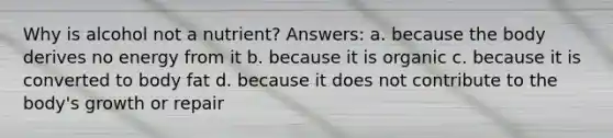 Why is alcohol not a nutrient? Answers: a. because the body derives no energy from it b. because it is organic c. because it is converted to body fat d. because it does not contribute to the body's growth or repair