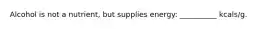 Alcohol is not a nutrient, but supplies energy: __________ kcals/g.