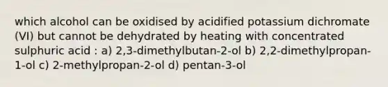 which alcohol can be oxidised by acidified potassium dichromate (VI) but cannot be dehydrated by heating with concentrated sulphuric acid : a) 2,3-dimethylbutan-2-ol b) 2,2-dimethylpropan-1-ol c) 2-methylpropan-2-ol d) pentan-3-ol