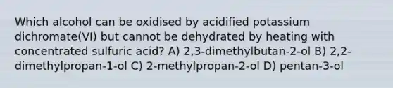 Which alcohol can be oxidised by acidified potassium dichromate(VI) but cannot be dehydrated by heating with concentrated sulfuric acid? A) 2,3-dimethylbutan-2-ol B) 2,2-dimethylpropan-1-ol C) 2-methylpropan-2-ol D) pentan-3-ol