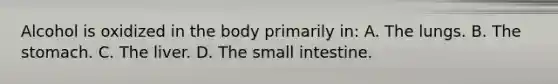 Alcohol is oxidized in the body primarily​ in: A. The lungs. B. The stomach. C. The liver. D. The small intestine.
