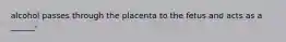 alcohol passes through the placenta to the fetus and acts as a ______-