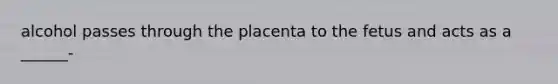 alcohol passes through the placenta to the fetus and acts as a ______-